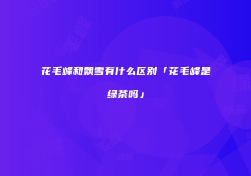 花毛峰和飘雪有什么区别「花毛峰是绿茶吗」