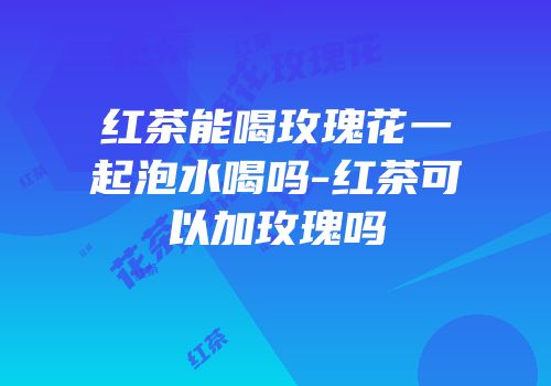 红茶能喝玫瑰花一起泡水喝吗-红茶可以加玫瑰吗