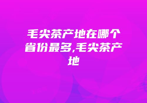 毛尖茶产地在哪个省份最多,毛尖茶产地