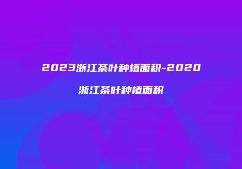 2023浙江茶叶种植面积-2020浙江茶叶种植面积