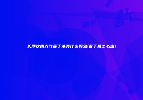 长期饮用大叶苦丁茶有什么好处(苦丁茶怎么泡)