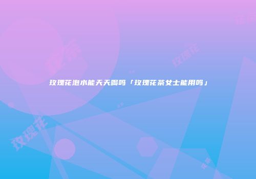玫瑰花泡水能天天喝吗「玫瑰花茶女士能用吗」