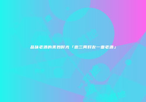 品味老酒的美妙时光「邀三两好友一壶老酒」