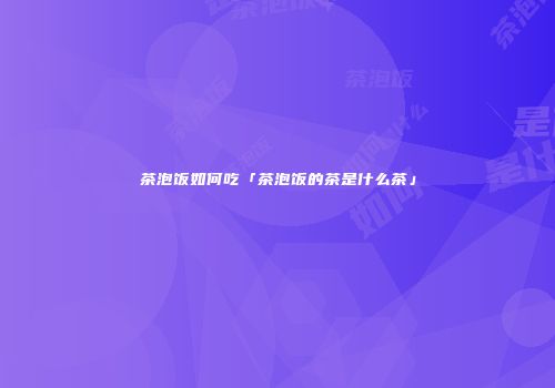 茶泡饭如何吃「茶泡饭的茶是什么茶」