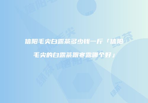 信阳毛尖白露茶多少钱一斤「信阳毛尖的白露茶跟寒露哪个好」