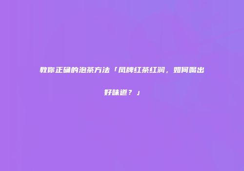 教你正确的泡茶方法「凤牌红茶红润，如何喝出好味道？」