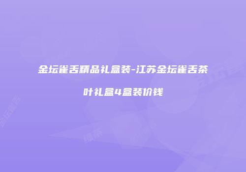 金坛雀舌精品礼盒装-江苏金坛雀舌茶叶礼盒4盒装价钱