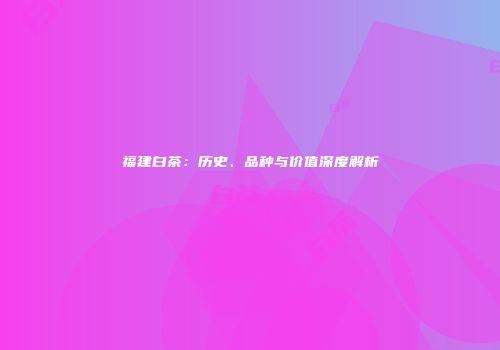 福建白茶：历史、品种与价值深度解析