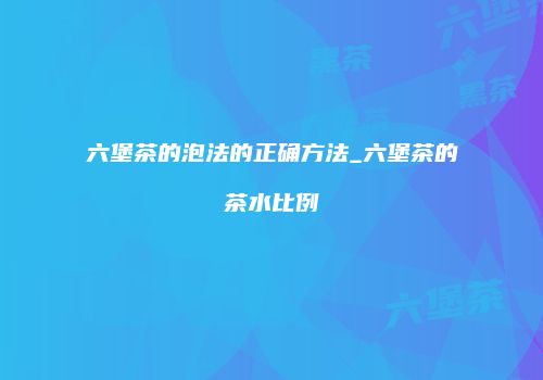 六堡茶的泡法的正确方法_六堡茶的茶水比例