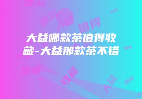 大益哪款茶值得收藏-大益那款茶不错