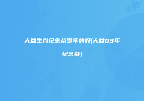 大益生肖纪念茶哪年的好(大益03年纪念茶)