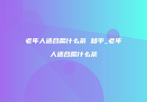 老年人适合喝什么茶 知乎_老年人适合喝什么茶