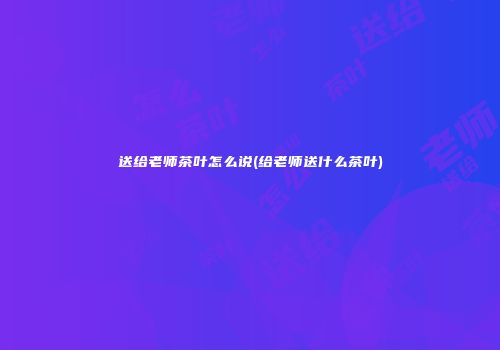 送给老师茶叶怎么说(给老师送什么茶叶)