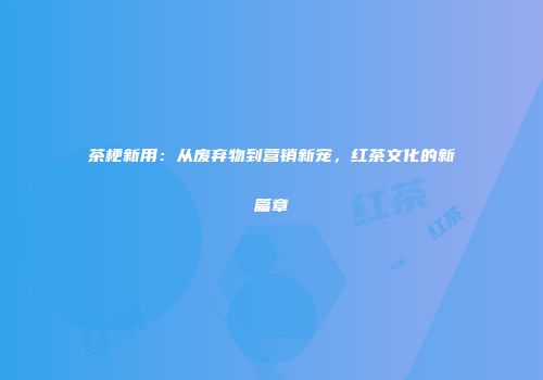 茶梗新用：从废弃物到营销新宠，红茶文化的新篇章
