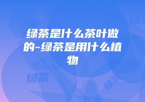 绿茶是什么茶叶做的-绿茶是用什么植物