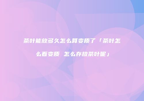 茶叶能放多久怎么算变质了「茶叶怎么看变质 怎么存放茶叶呢」