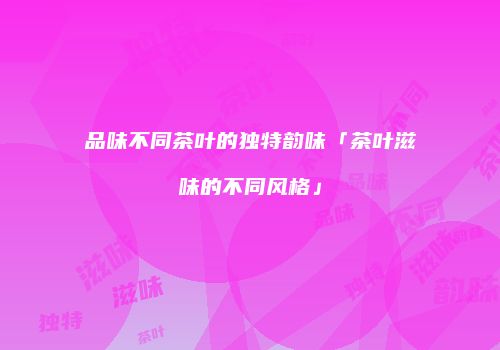 品味不同茶叶的独特韵味「茶叶滋味的不同风格」