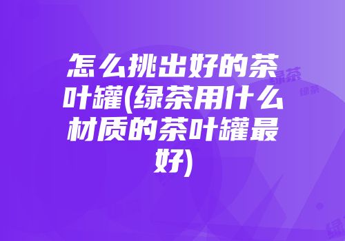 怎么挑出好的茶叶罐(绿茶用什么材质的茶叶罐最好)