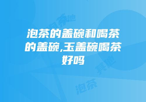 泡茶的盖碗和喝茶的盖碗,玉盖碗喝茶好吗
