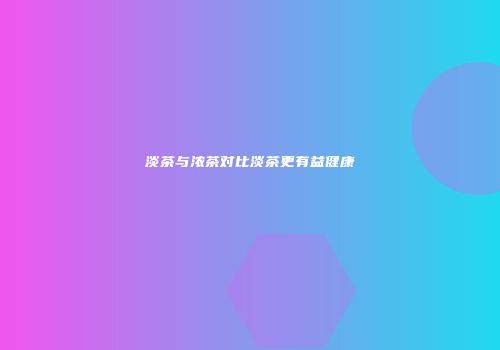 淡茶与浓茶对比淡茶更有益健康