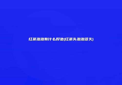 红茶泡泡有什么好处(红茶头泡泡多久)