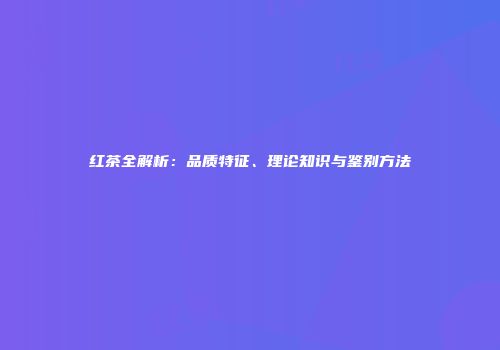 红茶全解析：品质特征、理论知识与鉴别方法