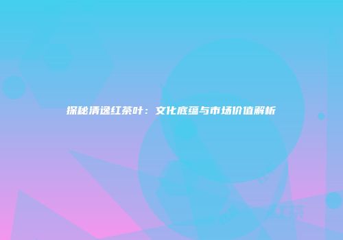 探秘清逸红茶叶：文化底蕴与市场价值解析
