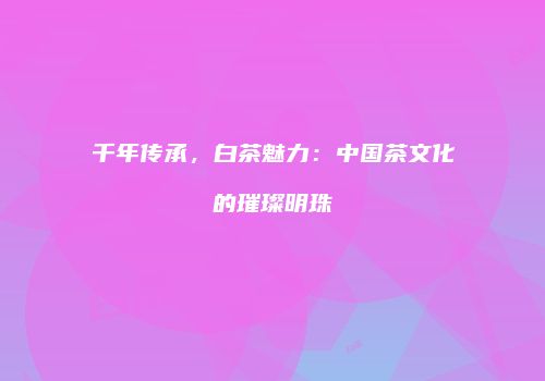 千年传承，白茶魅力：中国茶文化的璀璨明珠