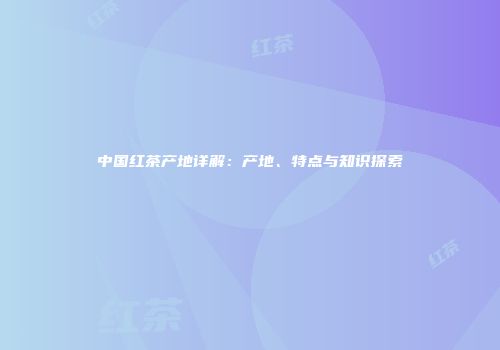 中国红茶产地详解：产地、特点与知识探索