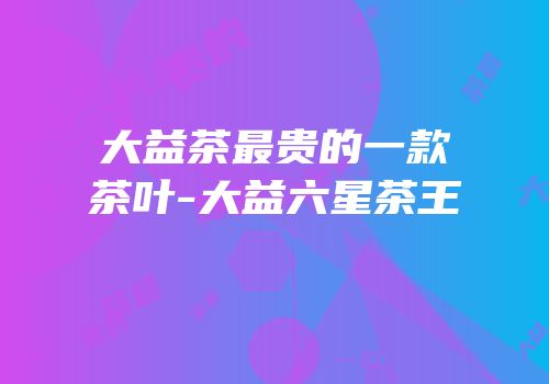 大益茶最贵的一款茶叶-大益六星茶王