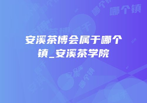 安溪茶博会属于哪个镇_安溪茶学院