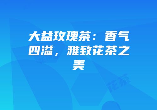 大益玫瑰茶：香气四溢，雅致花茶之美
