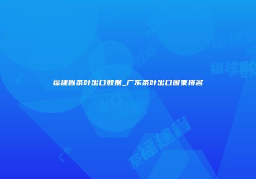 福建省茶叶出口数据_广东茶叶出口国家排名