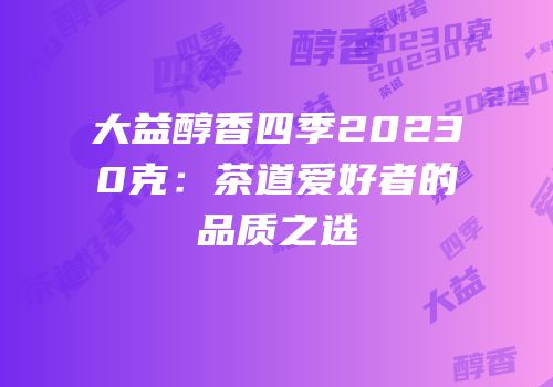 大益醇香四季20230克：茶道爱好者的品质之选