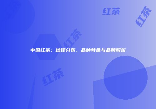 中国红茶：地理分布、品种特色与品牌解析