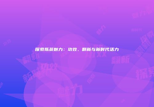 探索陈茶魅力：功效、翻新与新时代活力