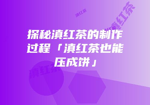 探秘滇红茶的制作过程「滇红茶也能压成饼」