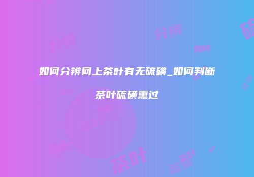 如何分辨网上茶叶有无硫磺_如何判断茶叶硫磺熏过