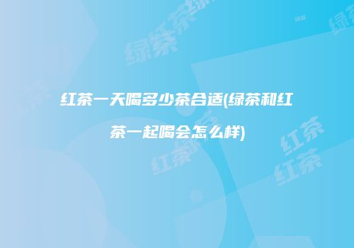 红茶一天喝多少茶合适(绿茶和红茶一起喝会怎么样)