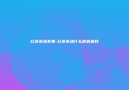 红茶茶汤发黑-红茶茶汤什么颜色最好