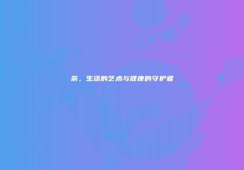 茶，生活的艺术与健康的守护者