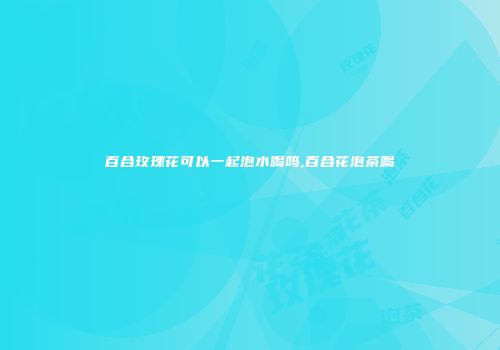 百合玫瑰花可以一起泡水喝吗,百合花泡茶喝