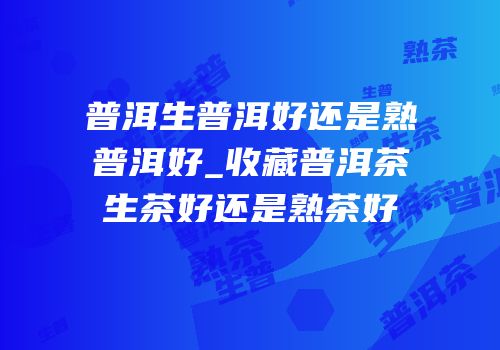 普洱生普洱好还是熟普洱好_收藏普洱茶生茶好还是熟茶好