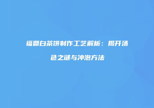 福鼎白茶饼制作工艺解析：揭开汤色之谜与冲泡方法