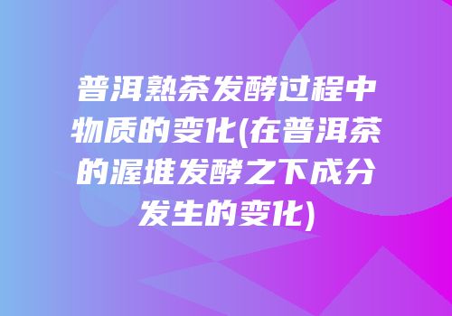 普洱熟茶发酵过程中物质的变化(在普洱茶的渥堆发酵之下成分发生的变化)