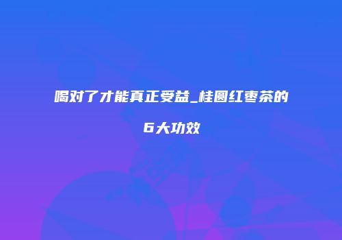 喝对了才能真正受益_桂圆红枣茶的6大功效