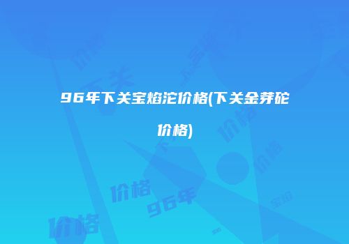 96年下关宝焰沱价格(下关金芽砣价格)