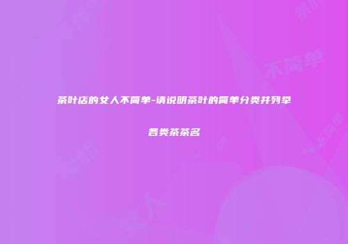 茶叶店的女人不简单-请说明茶叶的简单分类并列举各类茶茶名
