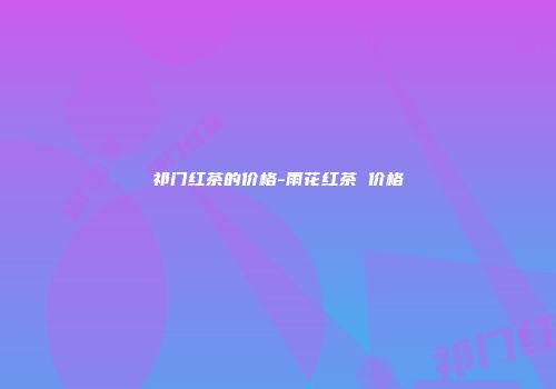 祁门红茶的价格-雨花红茶 价格