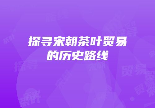 探寻宋朝茶叶贸易的历史路线
